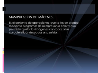 MANIPULACION DE IMÁGENES
Es el conjunto de operaciones que se llevan a cabo
mediante programas de reimpresión a color y que
permiten ajustar las imágenes captadas a las
características deseadas a su salida.
 