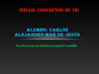 Alumno: CArlos
AlejAndro mAr de jesús
Profesora: Graciela Rangel Castillo
TITULO: CONCEPTOS DE TIC
 