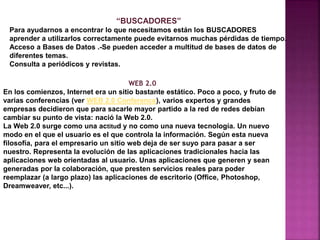 “BUSCADORES”
Para ayudarnos a encontrar lo que necesitamos están los BUSCADORES
aprender a utilizarlos correctamente puede evitarnos muchas pérdidas de tiempo.
Acceso a Bases de Datos .-Se pueden acceder a multitud de bases de datos de
diferentes temas.
Consulta a periódicos y revistas.
WEB 2.0
En los comienzos, Internet era un sitio bastante estático. Poco a poco, y fruto de
varias conferencias (ver WEB 2.0 Conference), varios expertos y grandes
empresas decidieron que para sacarle mayor partido a la red de redes debían
cambiar su punto de vista: nació la Web 2.0.
La Web 2.0 surge como una actitud y no como una nueva tecnología. Un nuevo
modo en el que el usuario es el que controla la información. Según esta nueva
filosofía, para el empresario un sitio web deja de ser suyo para pasar a ser
nuestro. Representa la evolución de las aplicaciones tradicionales hacia las
aplicaciones web orientadas al usuario. Unas aplicaciones que generen y sean
generadas por la colaboración, que presten servicios reales para poder
reemplazar (a largo plazo) las aplicaciones de escritorio (Office, Photoshop,
Dreamweaver, etc...).
 