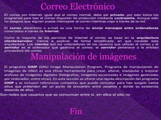 Correo Electrónico
El correo por Internet, igual que el correo normal, debe ser privado, por esto todos los
programas para leer el correo disponen de protección mediante contraseña. Aunque esto
no asegura que alguien pueda interceptar el correo mientras viaja a través de la red.
El correo electrónico o e-mail es una forma de enviar mensajes entre ordenadores
conectados a través de Internet.
Como la mayoría de los servicios de Internet el correo se basa en la arquitectura
cliente/servidor. Vamos a explicar, de forma simplificada, en qué consiste esta
arquitectura. Los clientes son los ordenadores de los usuarios que utilizan el correo y el
servidor es el ordenador que gestiona el correo, el servidor pertenece a la entidad
proveedora del correo.
Manipulación de imágenes
El programa GIMP (GNU Image Manipulation Program, Programa de manipulación de
imágenes de GNU) es una eficaz herramienta para crear, alterar, manipular y mejorar
archivos de imágenes digitales (fotografías, imágenes escaneadas e imágenes generadas
por ordenador, entre otras). En esta sección se ofrece una rápida descripción del programa
GIMP y se incluyen referencias completas que puede consultar para han surgido varios
sitios que pretenden ser un punto de encuentro entre usuarios y donde su existencia
dependa de ellos.
Son redes que usuarios que se comunican entre sí, sin ellos el sitio no
Fin
 