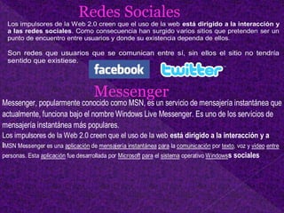 Redes Sociales
Los impulsores de la Web 2.0 creen que el uso de la web está dirigido a la interacción y
a las redes sociales. Como consecuencia han surgido varios sitios que pretenden ser un
punto de encuentro entre usuarios y donde su existencia dependa de ellos.
Son redes que usuarios que se comunican entre sí, sin ellos el sitio no tendría
sentido que existiese.
Messenger
Los impulsores de la Web 2.0 creen que el uso de la web está dirigido a la interacción y a
lMSN Messenger es una aplicación de mensajería instantánea para la comunicación por texto, voz y video entre
personas. Esta aplicación fue desarrollada por Microsoft para el sistema operativo Windowss sociales
Messenger, popularmente conocido como MSN, es un servicio de mensajería instantánea que
actualmente, funciona bajo el nombre Windows Live Messenger. Es uno de los servicios de
mensajería instantánea más populares.
 