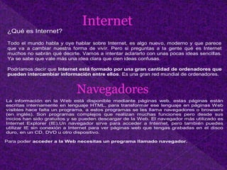 ¿Qué es Internet?
Todo el mundo habla y oye hablar sobre Internet, es algo nuevo, moderno y que parece
que va a cambiar nuestra forma de vivir. Pero si preguntas a la gente qué es Internet
muchos no sabrán qué decirte. Vamos a intentar aclararlo con unas pocas ideas sencillas.
Ya se sabe que vale más una idea clara que cien ideas confusas.
Podríamos decir que Internet está formado por una gran cantidad de ordenadores que
pueden intercambiar información entre ellos. Es una gran red mundial de ordenadores.
Internet
La información en la Web está disponible mediante páginas web, estas páginas están
escritas internamente en lenguaje HTML, para transformar ese lenguaje en páginas Web
visibles hace falta un programa, a estos programas se les llama navegadores o browsers
(en inglés). Son programas complejos que realizan muchas funciones pero desde sus
inicios han sido gratuitos y se pueden descargar de la Web. El navegador más utilizado es
Internet Explorer (IE).Un navegador sirve para acceder a Internet, pero también puedes
utilizar IE sin conexión a Internet para ver páginas web que tengas grabadas en el disco
duro, en un CD, DVD u otro dispositivo.
Para poder acceder a la Web necesitas un programa llamado navegador.
Navegadores
 