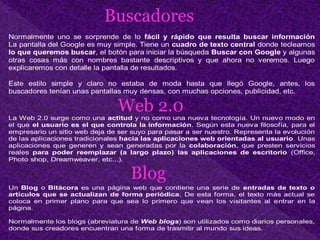 Buscadores
Normalmente uno se sorprende de lo fácil y rápido que resulta buscar información
La pantalla del Google es muy simple. Tiene un cuadro de texto central donde tecleamos
lo que queremos buscar, el botón para iniciar la búsqueda Buscar con Google y algunas
otras cosas más con nombres bastante descriptivos y que ahora no veremos. Luego
explicaremos con detalle la pantalla de resultados.
Este estilo simple y claro no estaba de moda hasta que llegó Google, antes, los
buscadores tenían unas pantallas muy densas, con muchas opciones, publicidad, etc.
Web 2.0La Web 2.0 surge como una actitud y no como una nueva tecnología. Un nuevo modo en
el que el usuario es el que controla la información. Según esta nueva filosofía, para el
empresario un sitio web deja de ser suyo para pasar a ser nuestro. Representa la evolución
de las aplicaciones tradicionales hacia las aplicaciones web orientadas al usuario. Unas
aplicaciones que generen y sean generadas por la colaboración, que presten servicios
reales para poder reemplazar (a largo plazo) las aplicaciones de escritorio (Office,
Photo shop, Dreamweaver, etc...).
Blog
Un Blog o Bitácora es una página web que contiene una serie de entradas de texto o
artículos que se actualizan de forma periódica. De esta forma, el texto más actual se
coloca en primer plano para que sea lo primero que vean los visitantes al entrar en la
página.
Normalmente los blogs (abreviatura de Web blogs) son utilizados como diarios personales,
donde sus creadores encuentran una forma de trasmitir al mundo sus ideas.
 