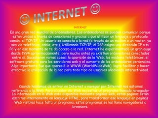 INTERNET
Es una gran red mundial de ordenadores. Los ordenadores se pueden comunicar porque
están unidos a través de conexiones y gracias a que utilizan un lenguaje o protocolo
común, el TCP/IP. Un usuario se conecta a la red (a través de un modem o un router, ya
sea vía telefónica, cable, etc.). Utilizando TCP/IP, el ISP asigna una dirección IP a tu
PC y en ese momento se te da acceso a la red. Internet ha experimentado un gran auge
desde 1994 aproximadamente, pero mucho antes ya existían ordenadores conectados
entre si. Sucedieron varias cosas: la aparición de la Web, los módems telefónicos, el
software gratuito para los servidores web y el aumento de los ordenadores personales.
Algo importante fue que apareció la WWW (WorldWideWeb), logro facilitar y hacer
atractiva la utilización de la red para todo tipo de usuarios añadiendo interactividad.
LOS NAVEGADORES
Cuando hablamos de entrar en Internet o navegar por Internet nos estamos
refiriendo a la Web. Para acceder ala Web necesitas un programa llamado navegador.
La información en la Web esta disponible mediante paginas web, estas paginas están
escritas internamente en lenguaje HTML, para transformar ese lenguaje en paginas
Web visibles hace falta un programa, estos programas se les llama navegadores o
browsers.
 