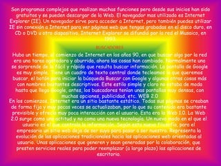 Son programas complejos que realizan muchas funciones pero desde sus inicios han sido
gratuitos y se pueden descargar de la Web. El navegador mas utilizado es Internet
Explorer (IE). Un navegador sirve para acceder a Internet, pero también puedes utilizar
IE sin conexión a Internet para ver páginas web que tengas grabadas en el disco duro, en
CD o DVD u otro dispositivo. Internet Explorer se difundió por la red el Musaico, en
1993.
BUSCADORES
Hubo un tiempo, al comienzo de Internet en los años 90, en que buscar algo por la red
era una tarea agotadora y aburrida, ahora las cosas han cambiado. Normalmente uno
se sorprende de lo fácil y rápido que resulta buscar información. La pantalla de Google
es muy simple. Tiene un cuadro de texto central donde tecleamos lo que queremos
buscar, el botón para iniciar la búsqueda Buscar con Google y algunas otras cosas más
con nombres bastantes descriptivos. Este estilo simple y claro no estaba de moda
hasta que llego Google, antes, los buscadores tenían unas pantallas muy densas, con
muchas opciones, publicidad, etc. WEB 2.0
En los comienzos, Internet era un sitio bastante estático. Todas sus páginas se creaban
de forma fija y muy pocas veces se actualizaban, por lo que su contenido era bastante
previsible y ofrecía muy poca interacción con el usuario. Esta era la Web 1.0. La Web
2.0 surge como una actitud y no como una nueva tecnología. Un nuevo modo en el que el
usuario es el que controla la información. Según esta nueva filosofía, para el
empresario un sitio web deja de ser suyo para pasar a ser nuestro. Representa la
evolución de las aplicaciones tradicionales hacia las aplicaciones web orientadas al
usuario. Unas aplicaciones que generen y sean generadas por la colaboración, que
presten servicios reales para poder reemplazar (a largo plazo) las aplicaciones de
escritorio.
 