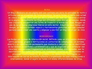 BLOGS
Un Blog o Bitácora es una página web que contiene una serie de entradas de texto o
artículos que se actualizan de forma periódica. De esta forma, el texto más actual
se coloca en primer plano para que sea lo primero que vean los visitantes al entrar
en la página. Normalmente los blogs son utilizados como diarios personales, donde
sus creadores encuentran una forma de trasmitir al mundo sus ideas. Blogger es
una de las primeras empresas líderes en este sector. Adquirida hace tiempo por
Google, se dedica a brindar espacio y herramientas gratuitas para que cualquier
persona pueda crear una cuenta y empezar a escribir un blog con un par de clics.
REDESSOCIALES
Las Redes son formas de interacción social, definida como un intercambio dinámico
entre personas, grupos e instituciones en contextos de complejidad. Un sistema
abierto y en construcción permanente que involucra a conjuntos que se identifican
en las mismas necesidades y problemáticas y que se organizan para potenciar sus
recursos. Una sociedad fragmentada en minorías aisladas, discriminadas, que ha
desvitalizado sus redes vinculares, con ciudadanos carentes de protagonismo en
procesos transformadores, se condena a una democracia restringida. La
intervención en red es un intento reflexivo y organizador de esas interacciones e
intercambios, donde el sujeto se funda a sí mismo diferenciándose de otros.
 