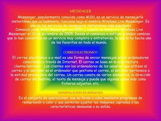Comenzó como MSN Messenger en 1999, y cambió su nombre a Windows Live
Messenger el 13 de diciembre de 2005. Desde el comienzo a sufrido grandes cambios
que lo han convertido en un servicio muy completo y entretenido, lo que lo ha hecho uno
de los favoritos en todo el mundo.
CORREOELECTRONICO
El correo electrónico o e-mail es una forma de enviar mensajes entre ordenadores
conectados a través de Internet. El correo se basa en la arquitectura
cliente/servidor. Los clientes son los ordenadores de los usuarios que utilizan el
correo y el servidor es el ordenador que gestiona el correo, el servidor pertenece a
la entidad proveedora del correo. Un correo consta de varios elementos, la dirección
de correo del destino, el texto de mensaje y puede que algunas cosas más como
ficheros adjuntos, etc.
MANIPULACION DEIMÁGENES
Es el conjunto de operaciones que se llevan a cabo mediante programas de
reimpresión a color y que permiten ajustar las imágenes captadas a las
características deseadas a su salida.
MESSENGER
Messenger, popularmente conocido como MSN, es un servicio de mensajería
instantánea que actualmente, funciona bajo el nombre Windows Live Messenger. Es
uno de los servicios de mensajería instantánea más populares
 