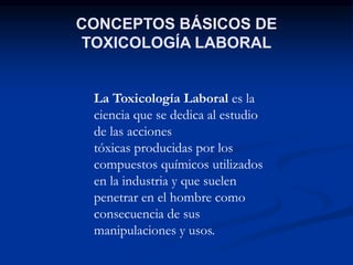 La Toxicología Laboral es la
ciencia que se dedica al estudio
de las acciones
tóxicas producidas por los
compuestos químicos utilizados
en la industria y que suelen
penetrar en el hombre como
consecuencia de sus
manipulaciones y usos.
CONCEPTOS BÁSICOS DE
TOXICOLOGÍA LABORAL
 