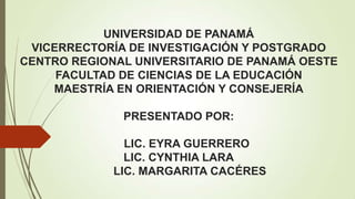 UNIVERSIDAD DE PANAMÁ
VICERRECTORÍA DE INVESTIGACIÓN Y POSTGRADO
CENTRO REGIONAL UNIVERSITARIO DE PANAMÁ OESTE
FACULTAD DE CIENCIAS DE LA EDUCACIÓN
MAESTRÍA EN ORIENTACIÓN Y CONSEJERÍA
PRESENTADO POR:
LIC. EYRA GUERRERO
LIC. CYNTHIA LARA
LIC. MARGARITA CACÉRES

 
