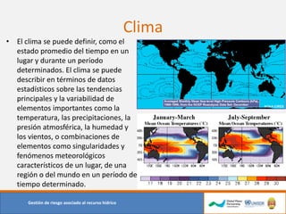 Clima
• El clima se puede definir, como el
estado promedio del tiempo en un
lugar y durante un período
determinados. El clima se puede
describir en términos de datos
estadísticos sobre las tendencias
principales y la variabilidad de
elementos importantes como la
temperatura, las precipitaciones, la
presión atmosférica, la humedad y
los vientos, o combinaciones de
elementos como singularidades y
fenómenos meteorológicos
característicos de un lugar, de una
región o del mundo en un período de
tiempo determinado.
Gestión de riesgo asociado al recurso hídrico
 