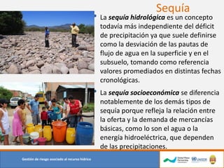Sequía
Gestión de riesgo asociado al recurso hídrico
• La sequía hidrológica es un concepto
todavía más independiente del déficit
de precipitación ya que suele definirse
como la desviación de las pautas de
flujo de agua en la superficie y en el
subsuelo, tomando como referencia
valores promediados en distintas fechas
cronológicas.
• La sequía socioeconómica se diferencia
notablemente de los demás tipos de
sequía porque refleja la relación entre
la oferta y la demanda de mercancías
básicas, como lo son el agua o la
energía hidroeléctrica, que dependen
de las precipitaciones.
 