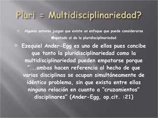 Algunos autores juzgan que existe un enfoque que puede considerarse empatado al de la pluridisciplinariedad   Ezequiel Ander-Egg es uno de ellos pues concibe que tanto la pluridisciplinariedad como la multidisciplinariedad pueden empatarse porque “...ambas hacen referencia al hecho de que varias disciplinas se ocupan simultáneamente de idéntico problema, sin que exista entre ellas ninguna relación en cuanto a “cruzamientos” disciplinares” (Ander-Egg, op.cit. :21) 