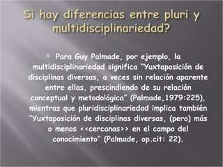 Para Guy Palmade, por ejemplo, la multidisciplinariedad significa “Yuxtaposición de disciplinas diversas, a veces sin relación aparente entre ellas, prescindiendo de su relación conceptual y metodológica” (Palmade,1979:225), mientras que pluridisciplinariedad implica también “Yuxtaposición de disciplinas diversas, (pero) más o menos <<cercanas>> en el campo del conocimiento” (Palmade, op.cit: 22). 