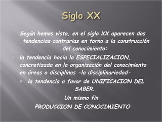   Según hemos visto, en el siglo XX aparecen dos tendencias contrarias en torno a la construcción del conocimiento:  la tendencia hacia la ESPECIALIZACION, concretizada en la organización del conocimiento en áreas o disciplinas -la disciplinariedad-  la tendencia a favor de UNIFICACION DEL SABER.  Un mismo fin  PRODUCCION DE CONOCIMIENTO 