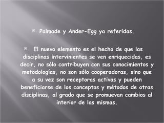 Palmade y Ander-Egg ya referidas. El nuevo elemento es el hecho de que las disciplinas intervinientes se ven enriquecidas, es decir, no sólo contribuyen con sus conocimientos y metodologías, no son sólo cooperadoras, sino que a su vez son receptoras activas y pueden beneficiarse de los conceptos y métodos de otras disciplinas, al grado que se promuevan cambios al interior de las mismas. 