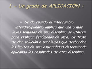 Se da cuando el intercambio interdisciplinario implica que una o más leyes tomadas de una disciplina se utilicen para explicar fenómenos de otra. Se trata de dar solución a problemas que desbordan los límites de una especialidad determinada aplicando los resultados de otra disciplina.  
