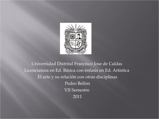 Universidad Distrital Francisco Jose de Caldas  Licenciatura en Ed. Básica con énfasis en Ed. Artística  El arte y su relación con otras disciplinas Pedro Bellón VII Semestre  2011 