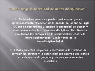 En términos generales puede considerarse que es aproximadamente alrededor de la década de los 50 del siglo XX que se reconsidera y concibe la necesidad de buscar y crear nexos entre las diferentes disciplinas. Resultado de ello fueron los enfoques de la pluridisciplinariedad y la interdisciplinariedad, y más tarde de la transdisciplinariedad. Estas corrientes surgieron  conectadas a la finalidad de corregir los errores y la esterilidad que acarrea una ciencia excesivamente disgregada y sin comunicación entre disciplinas 