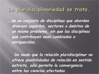 … de un conjunto de disciplinas que abordan  diversos aspectos, sectores o ámbitos de un mismo problema, sin que las disciplinas que contribuyen sean cambiadas o enriquecidas.  De modo que la relación pluridisciplinar no ofrece posibilidades de relación en sentido estricto, sólo permite la convergencia entre las ciencias afectadas. 