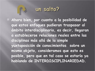Ahora bien, por cuanto a la posibilidad de que estos enfoques pudieran traspasar al ámbito interdisciplinario, es decir, llegaran a establecerse relaciones reales entre las disciplinas más allá de la simple yuxtaposición de conocimientos  sobre un mismo objeto, consideramos que esto es posible, pero que en tal caso se estaría ya hablando de INTERDISCIPLINARIEDAD. 