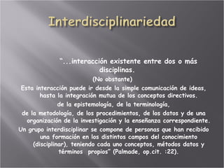 “ ...interacción existente entre dos o más disciplinas.  (No obstante)  Esta interacción puede ir desde la simple comunicación de ideas, hasta la integración mutua de los conceptos directivos. de la epistemología, de la terminología, de la metodología, de los procedimientos, de los datos y de una organización de la investigación y la enseñanza correspondiente.  Un grupo interdisciplinar se compone de personas que han recibido una formación en los distintos campos del conocimiento (disciplinar), teniendo cada uno conceptos, métodos datos y términos  propios” (Palmade, op.cit. :22). 