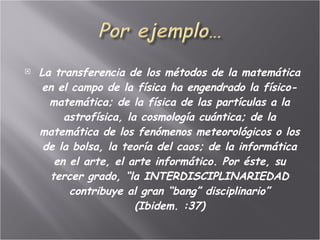 La transferencia de los métodos de la matemática en el campo de la física ha engendrado la físico-matemática; de la física de las partículas a la astrofísica, la cosmología cuántica; de la matemática de los fenómenos meteorológicos o los de la bolsa, la teoría del caos; de la informática en el arte, el arte informático. Por éste, su tercer grado, “la INTERDISCIPLINARIEDAD contribuye al gran “bang” disciplinario” (Ibidem. :37) 