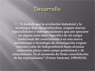 “ A medida que la revolución industrial y la tecnología iban desarrollándose, surgían nuevas especialidades y subespecialidades que por apoyarse en alguna rama muy específica de un campo tradicional del conocimiento o en una nueva metodología o tecnología de investigación exigían mayores cotas de independencia hasta alcanzar autonomía plena como campo profesional y de conocimiento. Es el momento de firme consolidación de los especialismos” (Torres Santomé, 1998:50,51). 