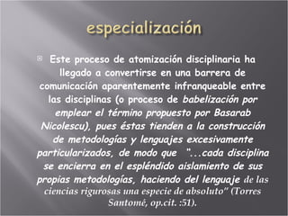Este proceso de atomización disciplinaria ha llegado a convertirse en una barrera de comunicación aparentemente infranqueable entre las disciplinas (o proceso de  babelización por emplear el término propuesto por Basarab Nicolescu), pues éstas tienden a la construcción de metodologías y lenguajes excesivamente particularizados, de modo que  “...cada disciplina se encierra en el espléndido aislamiento de sus propias metodologías, haciendo del lenguaje  de las ciencias rigurosas una especie de absoluto” (Torres Santomé, op.cit. :51). 