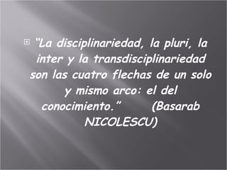 “ La disciplinariedad, la pluri, la inter y la transdisciplinariedad son las cuatro flechas de un solo y mismo arco: el del conocimiento.”       (Basarab NICOLESCU) 