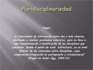   Piaget,  “ ...un intercambio de información entre dos o más ciencias, destinado a resolver problemas concretos, pero no lleva a una transformación o modificación de las disciplinas que concurren. Desde el punto de vista  estructural, es un nivel inferior de las relaciones entre disciplinas, cuya cooperación/integración es yuxtapuesta y circunstancial” (Piaget en Ander-Egg, 1994:21). 