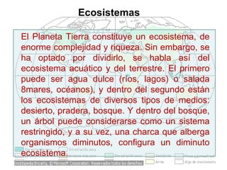 El Planeta Tierra constituye un ecosistema, de enorme complejidad y riqueza. Sin embargo, se ha optado por dividirlo, se habla así del ecosistema acuático y del terrestre. El primero puede ser agua dulce (ríos, lagos) o salada 8mares, océanos), y dentro del segundo están los ecosistemas de diversos tipos de medios: desierto, pradera, bosque. Y dentro del bosque, un árbol puede considerarse como un sistema restringido, y a su vez, una charca que alberga organismos diminutos, configura un diminuto ecosistema. Ecosistemas 