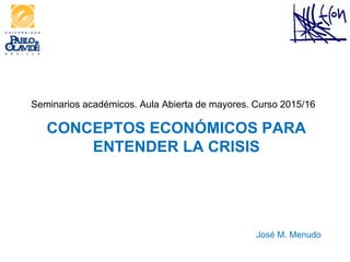 Seminarios académicos. Aula Abierta de mayores. Curso 2015/16
CONCEPTOS ECONÓMICOS PARA
ENTENDER LA CRISIS
José M. Menudo
 