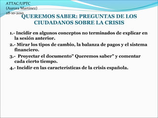 ATTAC/UPTC 
(Aurora Martínez) 
28-10-2010 
QUEREMOS SABER: PREGUNTAS DE LOS 
CIUDADANOS SOBRE LA CRISIS 
1.- Incidir en al...