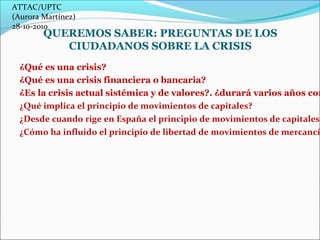 ATTAC/UPTC 
(Aurora Martínez) 
28-10-2010 
QUEREMOS SABER: PREGUNTAS DE LOS 
CIUDADANOS SOBRE LA CRISIS 
¿Qué es una crisi...