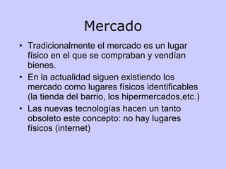 Mercado Tradicionalmente el mercado es un lugar físico en el que se compraban y vendían bienes. En la actualidad siguen existiendo los mercado como lugares físicos identificables (la tienda del barrio, los hipermercados,etc.) Las nuevas tecnologías hacen un tanto obsoleto este concepto: no hay lugares físicos (internet) 