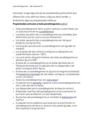 Laura Itzel SeguraCruz 2do. Semestre “A”
subclase), luego algunas de las propiedades particulares que
diferencian a las distintas clases o figuras de la familia, y
finalmente algunas propiedades métricas.
Propiedadescomunes a todo paralelogramo[editar]
 Todo paralelogramo tiene cuatrovérticesy cuatro lados (es
un subconjuntode los cuadriláteros).
 Los lados opuestos de un paralelogramo son paralelos (por
definición),por lo cual nunca se intersectan.
 Los lados opuestos de un paralelogramo son de igual
longitud, (congruentes).
 Los ángulos opuestos de un paralelogramo son iguales en
medida.
 Los ángulos de dos vérticescontiguos cualesquiera son
suplementarios (suman 180°).
 La suma de los ángulos interiores de todo paralelogramo es
siempre igual a 360°.
 El área de un paralelogramo es el doble del área de un
triángulo formado por cualquiera de sus diagonales y los
lados contiguos de la figura.
 El área de un paralelogramo es igual a la magnitud (módulo)
del productovectorial1 de dos lados contiguos, considerados
como vectores.2
 Todos los paralelogramos son convexos.3
 Cualquier recta secante coplanar corta al paralelogramos en
dos y solo dos de sus lados.
 Las diagonales de un paralelogramo se bisecan entre sí.
 El llamado «centro» del paralelogramo se encuentra en el
puntoen que se bisecan sus dos diagonales.
 El «centro» del paralelogramo es también el baricentrodel
mismo.4
 Cualquier recta coplanar que pase por el «centro» de un
paralelogramo dividea su área en dos partes iguales, o en
dos trapecios congruentes.5
 