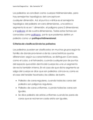 Laura Itzel SeguraCruz 2do. Semestre “A”
Los poliedros se conciben como cuerpos tridimensionales, pero
hay semejantes topológicos del concepto en
cualquier dimensión. Así, el punto o vértice es el semejante
topológico del poliedro en cero dimensiones, una arista o
segmento lo es en 1 dimensión, el polígono para 2 dimensiones;
y el polícoro el de cuatro dimensiones. Todas estas formas son
conocidas como politopos, por lo que podemos definir un
poliedro como un polítopotridimensional.
Criteriosde clasificaciónde los poliedros
Los poliedros pueden ser clasificados en muchos grupos según la
familia de donde provienen o de las características que los
diferencian; según sus características, se distinguen: Convexos,
como el cubo, o el tetraedro, cuando cualquier par de puntos
del espacio que estén dentrodel cuerpo los une un segmento
de recta también interno. En el caso de que dicho segmento se
salga del cuerpo se dice que son poliedros cóncavos,como es
el caso del toroide facetado y los sólidos de karim.
 Poliedro de caras regulares, cuando todas las caras del
poliedro son polígonas regulares.
 Poliedro de caras uniformes, cuando todas las caras son
iguales.
 Se dice poliedro de aristas uniformes cuando los pares de
caras que se reúnen en cada arista son iguales.
 