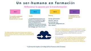 Idea 1
Un sentido cambiante
que emerge en la
tensión de-ser y no-ser
Herder
…lo específicamente humano en el
hombre es el resultado de un logro,
de una manera particular de darle
forma a las disposiciones y
capacidades con las que los humanos
tenemos una relación con el ser como
dice Heidegger, que “nos va” el ser. ，
Bildung
No hay “formación-
interior” que no
presuponga una
“formación-obligación con
uno- mismo”
La apuesta es la re-
conciliación con uno-
mismo.
Idea 2 Idea 3 Idea 4
U n s e r- h u m a n o e n f o r m a c i ón
Reflexionar la apuesta por la transformación
"No debe entenderse sólo como el proceso que realiza el
ascenso histórico del espíritu a lo general, sino también como
el elemento dentro del cual se mueve quien se ha formado de
este modo.”
• Por eso, la formación como proceso, se gesta como
un volver a la habitación, a un re-encuentro consigo
mismo, una forma de replegarse sobre sí mismo y
nace una disposición a estar abierto a nuevas
experiencias.
• El re-encuentro no será fácil, pues la transformación
ha surgido de todo aquello que dejo huella desde la
situación de pérdida, dolor y duelo vivenciado al
experimentar la experiencia a manera de sabiduría
trágica.
“La formación implica un trabajo del ser humano sobre él mismo
 