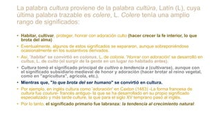 La palabra cultura proviene de la palabra cultüra, Latín (L), cuya
última palabra trazable es colere, L. Colere tenía una amplio
rango de significados:
• Habitar, cultivar, proteger, honrar con adoración culto (hacer crecer la fe interior, lo que
brota del alma)
• Eventualmente, algunos de estos significados se separaron, aunque sobreponiéndose
ocasionalmente en los sustantivos derivados.
• Así, 'habitar' se convirtió en colonus, L. de colonia. 'Honrar con adoración' se desarrolló en
cultus, L. de culto (el surgir de la gente en un lugar no habitado antes).
• Cultura tomó el significado principal de cultivo o tendencia a (cultivarse), aunque con
el significado subsidiario medieval de honor y adoración (hacer brotar al reino vegetal,
como en "agricultura", agrícola, etc.).
• Mientras que, "lo que brota del ser humano" se convirtió en cultura.
• Por ejemplo, en inglés cultura como 'adoración' en Caxton (1483) -La forma francesa de
cultura fue couture- francés antiguo- la que se ha desarrollado en su propio significado
especializado y más tarde culture, la que para el siglo XV temprano pasó al inglés.
• Por lo tanto, el significado primario fue labranza: la tendencia al crecimiento natural.
 