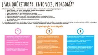 ¿Para qué estudiar, entonces, pedagogía?
Estudiar pedagogía es, a mi entender, una operación política e intelectual en tanto obliga al pedagogo a:
• Pasar lo dado y dar lo que pasa. Operar sobre la herencia y sobre la tradición.
• Transmitir órdenes, formas de articulación.
• Pasar el lenguaje, es decir, testimoniar lo heredado.
• Apuntar a diversas audiencias y ofrecer variedad de léxicos.
• Construir gramáticas e intervenir activamente en la lucha por los significados.
• Ofrecerse y ofrecer sus saberes, como superficie y como horizonte de inscripción.
• El pedagogo se ocupa de las pasiones y los conflictos.
• Hacer lazo, reunir.
Un pedagogo, entonces, debe admitir que no hay transmisión posible, enseñanza posible, a menos que, como en un juego de dados, agite su cubilete pedagógico
y se disponga a lanzar, a crear, a reinventar, es decir, a mostrar otras formas de mirar, comprender y leer el mundo.
1
1 1
2 1
3
• La pedagogía es interrogada por el presente. Es
desde las relaciones de un saber con su época
desde donde Estanislao Entelo sitúa
coordenadas históricas.
• La pedagogía en interrogada por otras voces.
• La pedagogía en interrogada por sus propias
voces.
• La pedagogía en interrogada desde la
productividad de otros espacios y prácticas,
como son la ciudad, el cine, la cocina.
1. Preguntarnos qué ideologías educativas se
esconden detrás de las críticas ala “enseñanza
memorística”.
2. Explorar la relación entre el aprendizaje
memorístico y el curriculum de la educación
obligatoria
3. En base a lo anterior, analizar la legitimidad
social de los contenidos obligatorios
4. La eventual sustitución de la potencia del
término transmisión por la omnipresencia de la
comunicación y la información.
5. La omnipresencia del lenguaje económico-
empresarial
6. El deterioro creciente de la función del pedagogo
en la cultura.
•Es imposible negar que toda práctica pedagógica está
ligada a la transmisión de la cultura.
•Es propia de un tiempo y lugar y su constitución
afecta directamente al orden del campo.
•La pedagogía es un modo de intervenir.
• La preocupación por la educación y la naturaleza de
las reflexiones que se generan alrededor de ella no
anula su cualidad de tejer las relaciones entre las
generaciones y de percibir cursos de acción
necesarios para la vida en sociedad.
La pedagogía interrogada
 