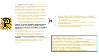• La pedagogía es hacedora de cultura. Así educación-cultura-
pedagogía marcan un vínculo que excede los límites escolares
para esparcirse por el universo social.
• Los sujetos constantemente están siendo interpretados por
discursos y prácticas de corte formativo: televisión, revistas,
libros, música, deporte, publicidad, etc. Aceptar cultura de la
pedagogía implica tener presente sus riesgos.
1) Relacionar siempre lo universal con lo particular para no
caer en fragmentaciones indiscriminadas;
2) Marcar especificidades para no crees que todo es lo
mismo. Buscar ese algo que las prácticas pedagógicas le
hacen a la cultura para no confundir lo específico de la
pedagogía y lo propio del mundo cultural.
• Ensanchar los límites de la pedagogía para entenderla como
‘‘la producción de conocimientos, identidades, relaciones
sociales, textos, y valores que tienen lugar en diversos lugares
culturales’’ (Giroux, 1996,239), se despliega como política
cultural y práctica social.
• La mirada cultural amplía el campo pedagógico hacia los
sectores populares, los excluidos, hacia todos aquellos que
residen fuera del sueño de la pedagogía tradicional.
• Entender las producciones culturales como horizontes de
significados que sólo pueden apropiarse a partir de los sentidos
que cada lector/observador aporte implica enrarecer las
conexiones lineales entre cultura dominante y culturas
dominadas
1. ¿por qué alguien habría de aprender algo que no ha elegido
aprender, lo que probablemente tenga por resultado un estudio
“de memoria”?
2. ¿Quién dice que eso es importante?
3. ¿Conqué justificación los maestros “obligarían” a los chicos a
aprender estas cosas?
4. ¿Quién confecciona esa larguísima lista de conocimientos
obligatorios, y con qué fundamentos?
La pedagogía nos ofrece un vocabulario
1. La pedagogía, además, nos ofrece un vocabulario
2. El vocabulario de la pedagogía tiene sus vuelos, sus profundidades y
sus complejidades. Aprenderlo es un desafío a varios niveles.
Inicialmente, y esto no es tan difícil ni tan arduo, se trata de comenzar a
balbucear un manojo de palabras que ayudan a no amedrentarse ante un
texto que parece difícil, y que inmediatamente, en los apartados que le
quedan a este texto, comenzaremos a estudiar.
Preguntas esenciales que formula la pedagogía
También, racionalidades o modos de pensar la educación
 