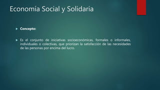Economía Social y Solidaria
 Concepto:
 Es el conjunto de iniciativas socioeconómicas, formales o informales,
individuales o colectivas, que priorizan la satisfacción de las necesidades
de las personas por encima del lucro.
 