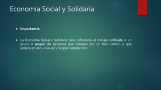Economía Social y Solidaria
 Importancia:
 La Economía Social y Solidaria hace referencia al trabajo unificado a un
grupo o grupos de personas que trabajan por un bien común y que
genera en ellos a la vez una gran satisfacción.
 