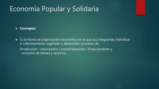 Economía Popular y Solidaria
 Concepto:
 Es la forma de organización económica en la que sus integrantes individual
o colectivamente organizan y desarrollan procesos de:
•Producción / intercambio / comercialización / financiamiento y
consumo de bienes y servicios.
 
