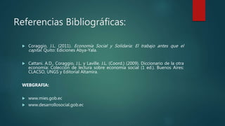 Referencias Bibliográficas:
 Coraggio, J.L. (2011). Economía Social y Solidaria: El trabajo antes que el
capital. Quito: Ediciones Abya-Yala.
 Cattani. A.D., Coraggio, J.L. y Laville. J.L. (Coord.) (2009). Diccionario de la otra
economía: Colección de lectura sobre economía social (1 ed.). Buenos Aires:
CLACSO, UNGS y Editorial Altamira.
WEBGRAFIA:
 www.mies.gob.ec
 www.desarrollosocial.gob.ec
 
