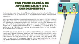Facultad de Humanidades y Educación
Haciendo referencia al uso de las TICs como herramienta formativa, incidiendo en
la metodología y en la utilización de la tecnología dentro de las planificaciones
educativas.
Las nuevas posibilidades que las tecnologías abren a la educación, cuando éstas
dejan de usarse como un elemento meramente instrumental cuyo objeto es hacer
más eficiente el modelo educativo actual. Su nueva función pasa a ser posibilitar
que “el contexto sociotecnológico genere un nuevo modelo de escuela que
responda a las necesidades formativas de los ciudadanos”.(Castañeda, Adell, “La
anatomía de los PLEs”). De esta manera, las TACs se convierten en una “inclusión”
de las mismas en la educación.
Pero en la actualidad, donde los usuarios pueden interactuar y colaborar entre sí
como creadores de contenido generado por usuarios en una comunidad virtual
(con la Web 2.0) ya no se utilizan sólo para comunicar información o divulgar
conocimiento, sino que se utilizan para influir, para incidir, crear tendencias, entre
otras; y no por parte de unos pocos expertos sino por parte de todas las personas
con acceso a Internet con un smartphone, tablet o PC. (TIC, TAC, TEP. Tecnologías para aprender y para toda
la vida.)
 