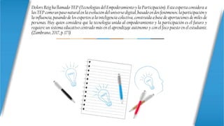 Dolors Reig ha llamado TEP (Tecnologías del Empoderamiento y la Participación). Esta experta considera a
las TEP como un paso natural en la evolución del universo digital, basado en dos fenómenos: la participación y
la influencia, pasando de los expertos a la inteligencia colectiva, construida a base de aportaciones de miles de
personas. Hay quien considera que la tecnología unida al empoderamiento y la participación es el futuro y
requiere un sistema educativo centrado más en el aprendizaje autónomo y con el foco puesto en el estudiante.
(Zambrano, 2017, p. 173)
 