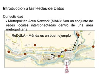 Introducción a las Redes de Datos  Conectividad  ●   Metropolitan Area Network (MAN): Son un conjunto de redes locales interconectadas dentro de una área metropolitana.  ReDULA - Mérida es un buen ejemplo  