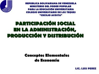 LIC. LUIS PEREZ PARTICIPACIÓN SOCIAL EN LA ADMINISTRACIÓN,  PRODUCCIÓN Y DISTRIBUCIÓN Conceptos Elementales de Economía REPUBLICA BOLIVARIANA DE VENEZUELA MINISTERIO DEL PODER POPULAR  PARA LA EDUCACIÓN UNIVERSITARIA COLEGIO UNIVERSITARIO DE LOS TEQUES “ CECILIO ACOSTA” 