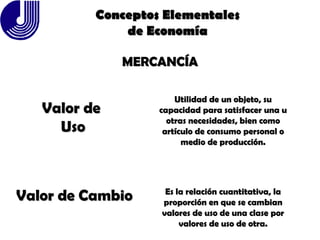 MERCANCÍA Valor de  Uso Utilidad de un objeto, su capacidad para satisfacer una u otras necesidades, bien como artículo de consumo personal o medio de producción. Valor de Cambio Es la relación cuantitativa, la proporción en que se cambian valores de uso de una clase por valores de uso de otra. Conceptos Elementales de Economía 